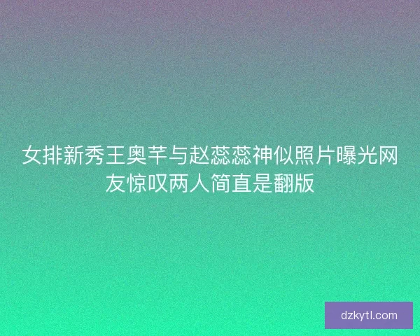 女排新秀王奥芊与赵蕊蕊神似照片曝光网友惊叹两人简直是翻版