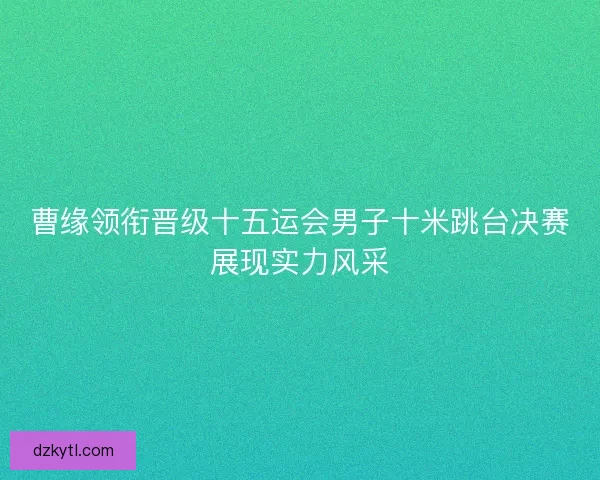 曹缘领衔晋级十五运会男子十米跳台决赛展现实力风采