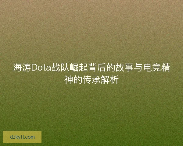 海涛Dota战队崛起背后的故事与电竞精神的传承解析