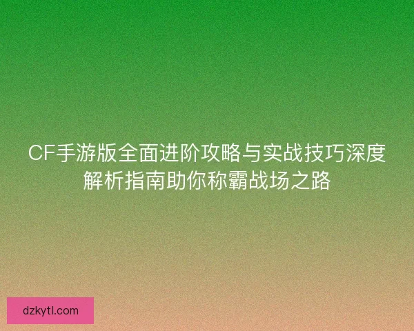 CF手游版全面进阶攻略与实战技巧深度解析指南助你称霸战场之路