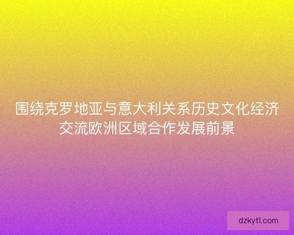 围绕克罗地亚与意大利关系历史文化经济交流欧洲区域合作发展前景