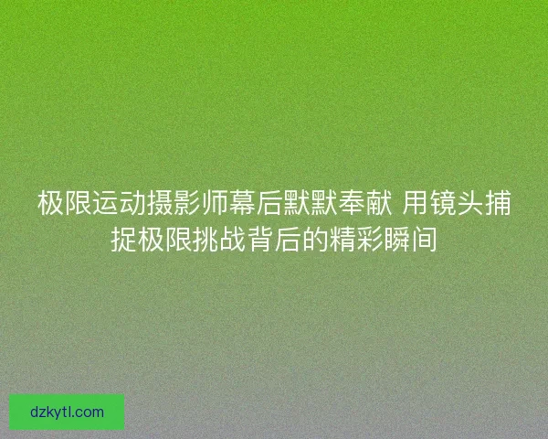 极限运动摄影师幕后默默奉献 用镜头捕捉极限挑战背后的精彩瞬间