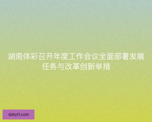 湖南体彩召开年度工作会议全面部署发展任务与改革创新举措