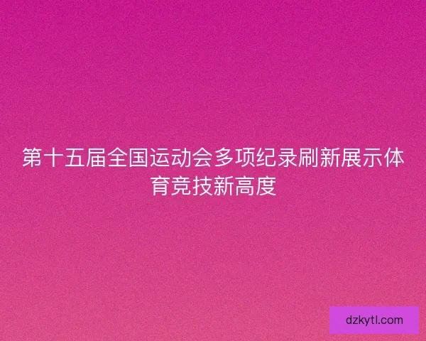 第十五届全国运动会多项纪录刷新展示体育竞技新高度