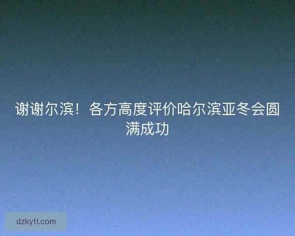 谢谢尔滨！各方高度评价哈尔滨亚冬会圆满成功