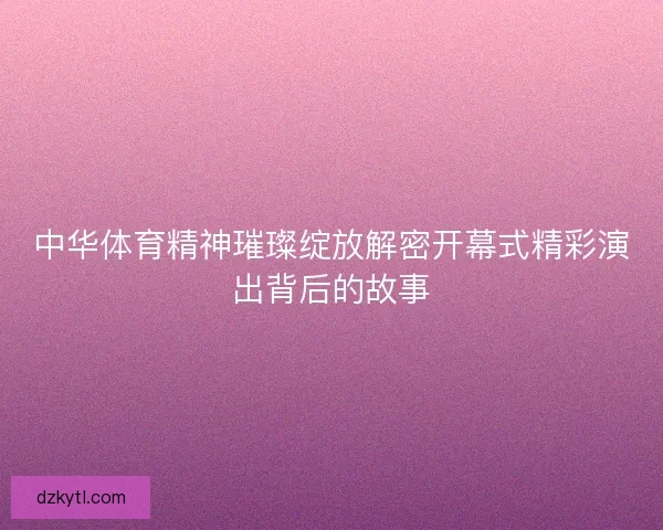 中华体育精神璀璨绽放解密开幕式精彩演出背后的故事
