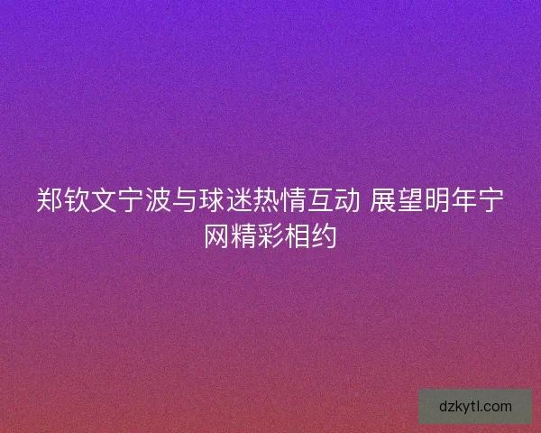 郑钦文宁波与球迷热情互动 展望明年宁网精彩相约