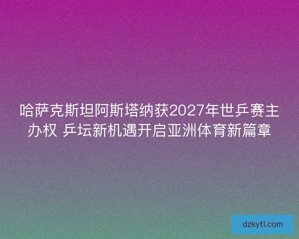 哈萨克斯坦阿斯塔纳获2027年世乒赛主办权 乒坛新机遇开启亚洲体育新篇章