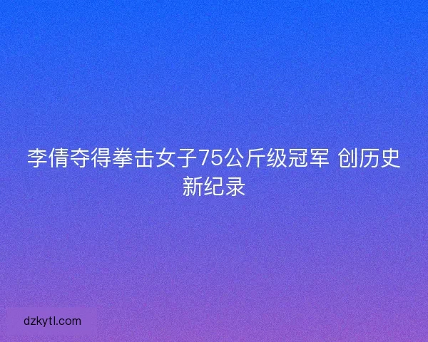 李倩夺得拳击女子75公斤级冠军 创历史新纪录