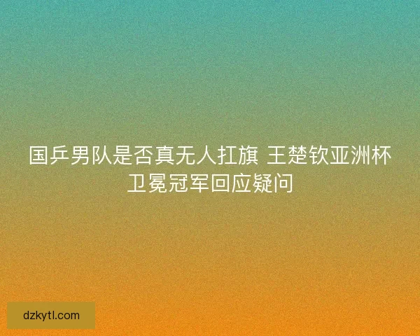 国乒男队是否真无人扛旗 王楚钦亚洲杯卫冕冠军回应疑问