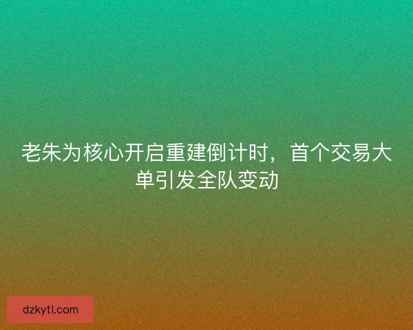 老朱为核心开启重建倒计时，首个交易大单引发全队变动