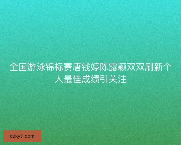 全国游泳锦标赛唐钱婷陈露颖双双刷新个人最佳成绩引关注