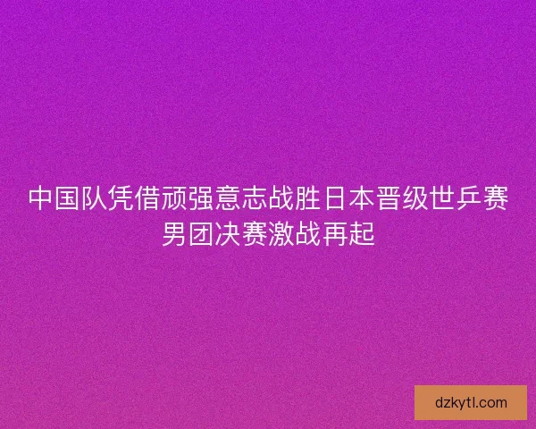 中国队凭借顽强意志战胜日本晋级世乒赛男团决赛激战再起