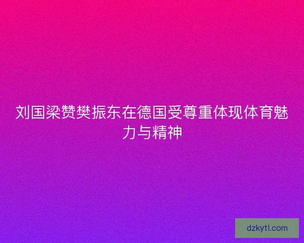 刘国梁赞樊振东在德国受尊重体现体育魅力与精神